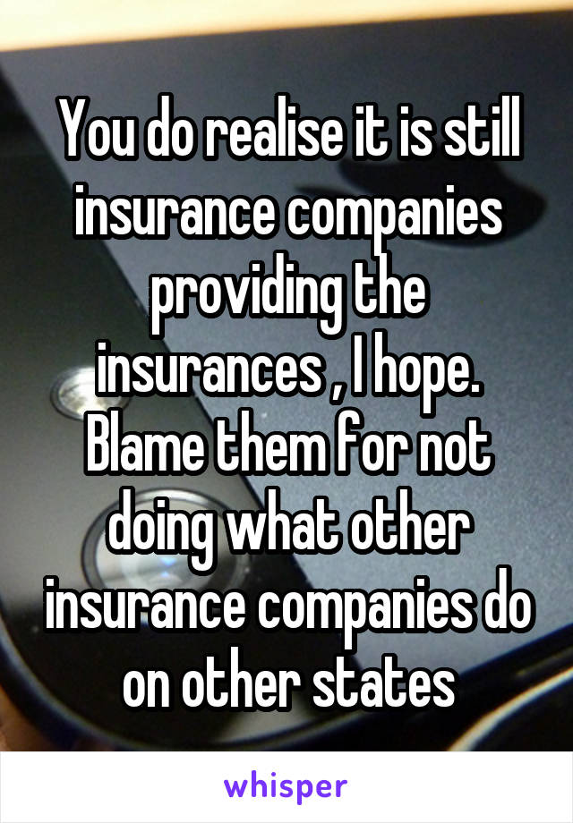 You do realise it is still insurance companies providing the insurances , I hope. Blame them for not doing what other insurance companies do on other states