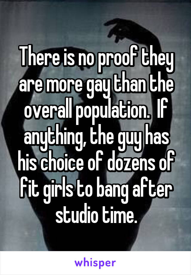 There is no proof they are more gay than the overall population.  If anything, the guy has his choice of dozens of fit girls to bang after studio time.