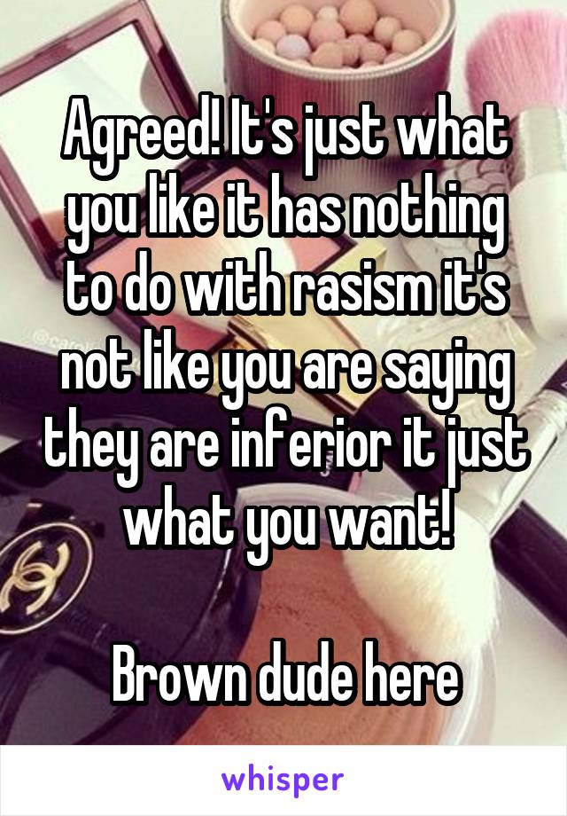 Agreed! It's just what you like it has nothing to do with rasism it's not like you are saying they are inferior it just what you want!

Brown dude here