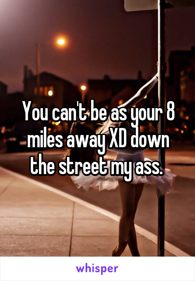 You can't be as your 8 miles away XD down the street my ass. 