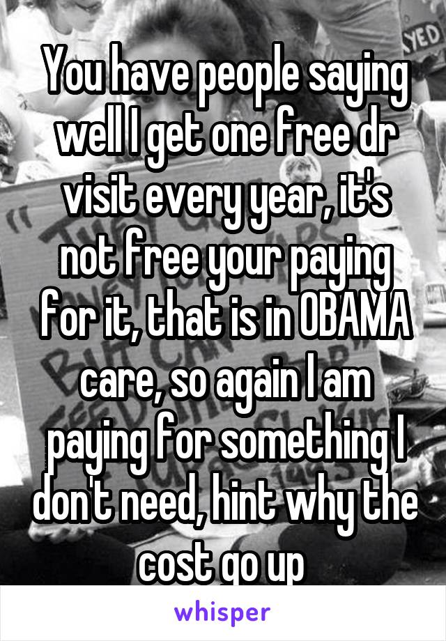 You have people saying well I get one free dr visit every year, it's not free your paying for it, that is in OBAMA care, so again I am paying for something I don't need, hint why the cost go up 