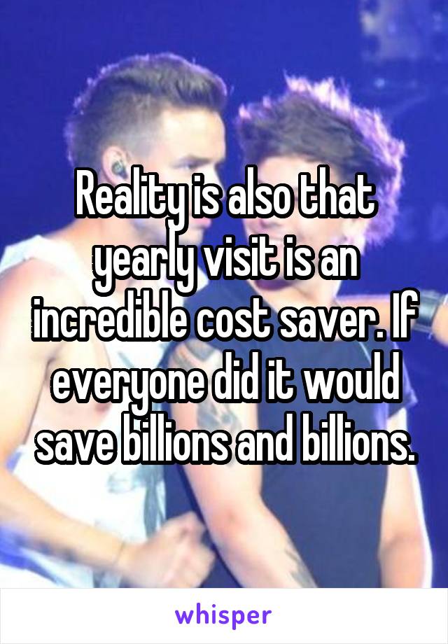 Reality is also that yearly visit is an incredible cost saver. If everyone did it would save billions and billions.