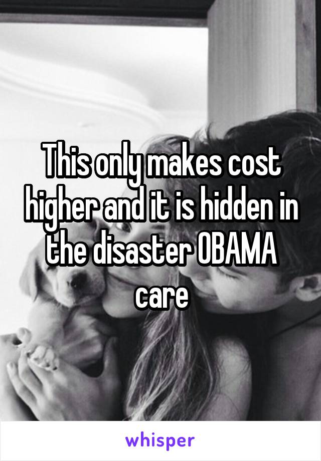 This only makes cost higher and it is hidden in the disaster OBAMA care