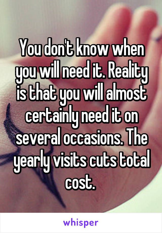 You don't know when you will need it. Reality is that you will almost certainly need it on several occasions. The yearly visits cuts total cost. 