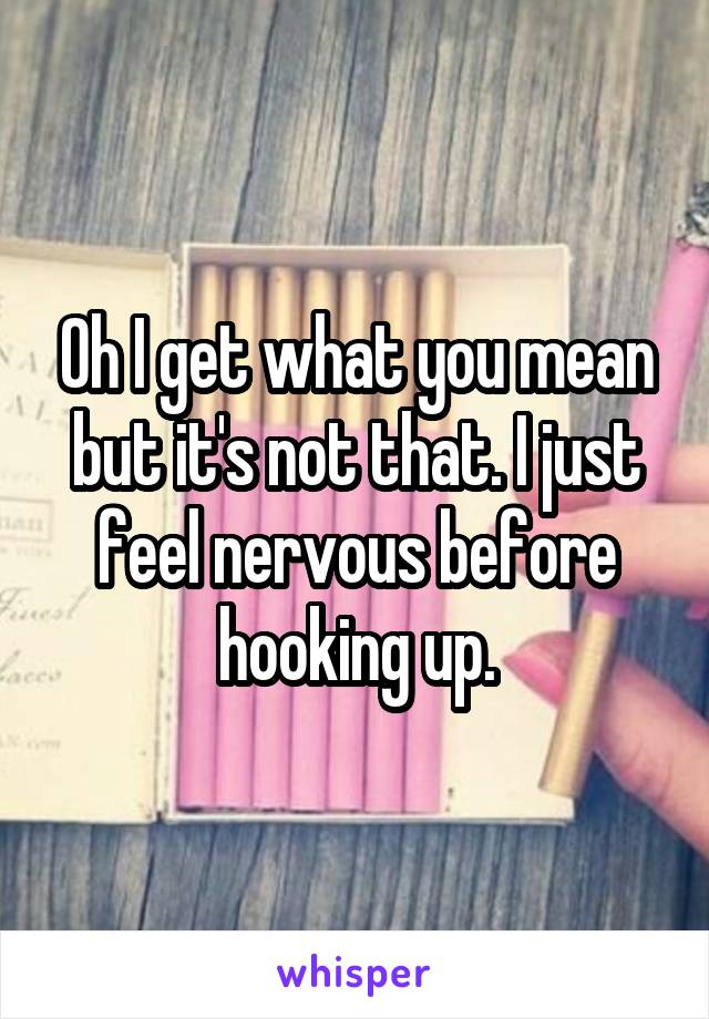 Oh I get what you mean but it's not that. I just feel nervous before hooking up.