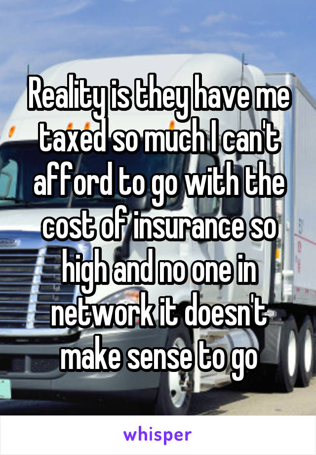 Reality is they have me taxed so much I can't afford to go with the cost of insurance so high and no one in network it doesn't make sense to go