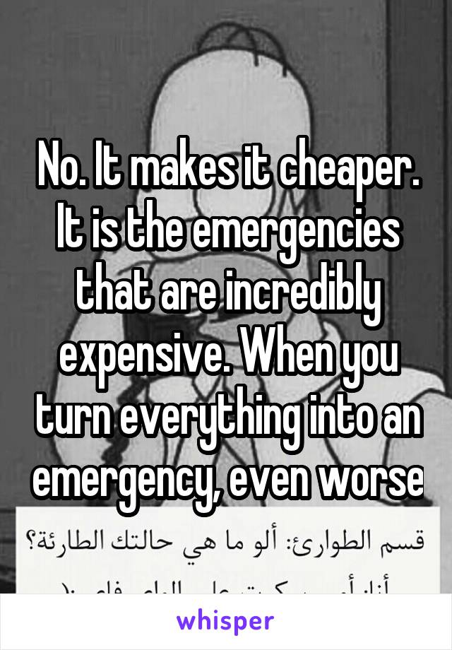 No. It makes it cheaper. It is the emergencies that are incredibly expensive. When you turn everything into an emergency, even worse