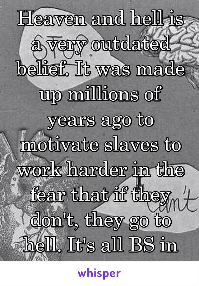 Heaven and hell is a very outdated belief. It was made up millions of years ago to motivate slaves to work harder in the fear that if they don't, they go to hell. It's all BS in my eyes.