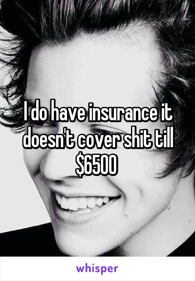 I do have insurance it doesn't cover shit till $6500 