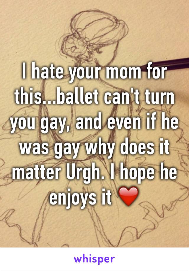 I hate your mom for this...ballet can't turn you gay, and even if he was gay why does it matter Urgh. I hope he enjoys it ❤️