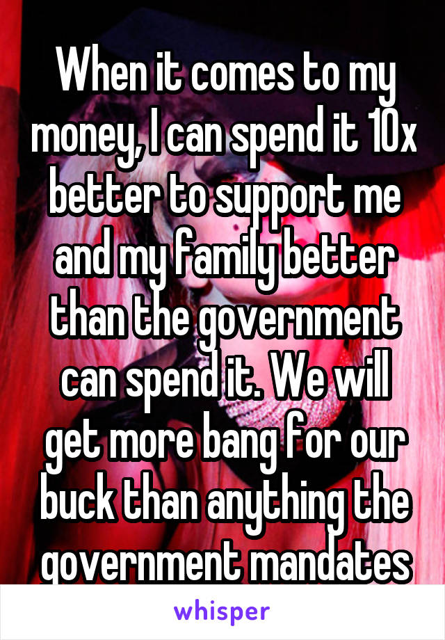 When it comes to my money, I can spend it 10x better to support me and my family better than the government can spend it. We will get more bang for our buck than anything the government mandates