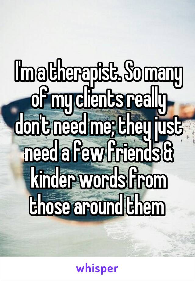 I'm a therapist. So many of my clients really don't need me; they just need a few friends & kinder words from those around them 