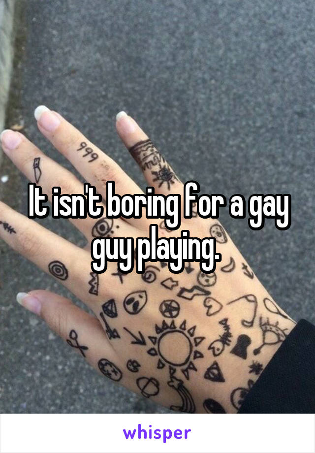 It isn't boring for a gay guy playing. 