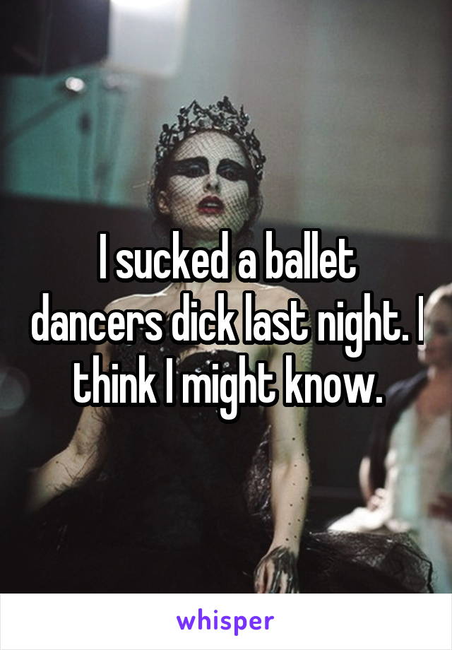 I sucked a ballet dancers dick last night. I think I might know.