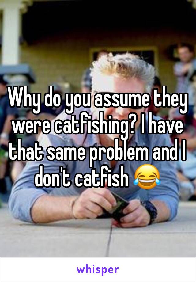 Why do you assume they were catfishing? I have that same problem and I don't catfish 😂