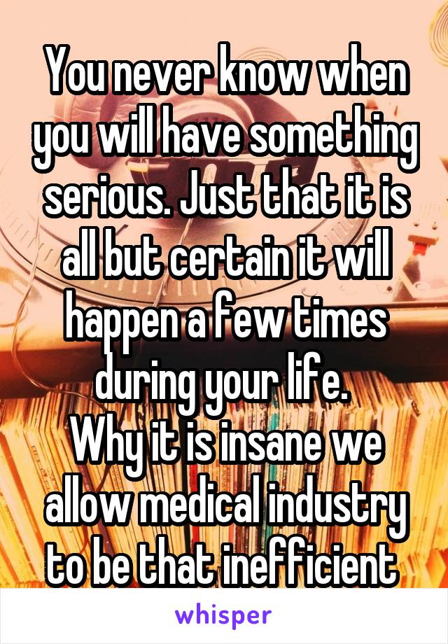 You never know when you will have something serious. Just that it is all but certain it will happen a few times during your life. 
Why it is insane we allow medical industry to be that inefficient 