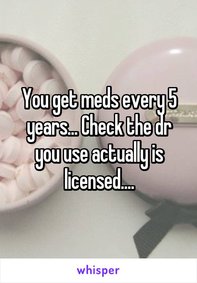 You get meds every 5 years... Check the dr you use actually is licensed....