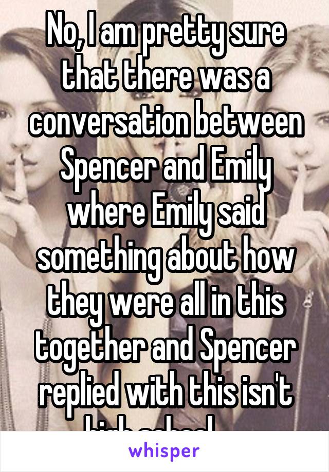 No, I am pretty sure that there was a conversation between Spencer and Emily where Emily said something about how they were all in this together and Spencer replied with this isn't high school......