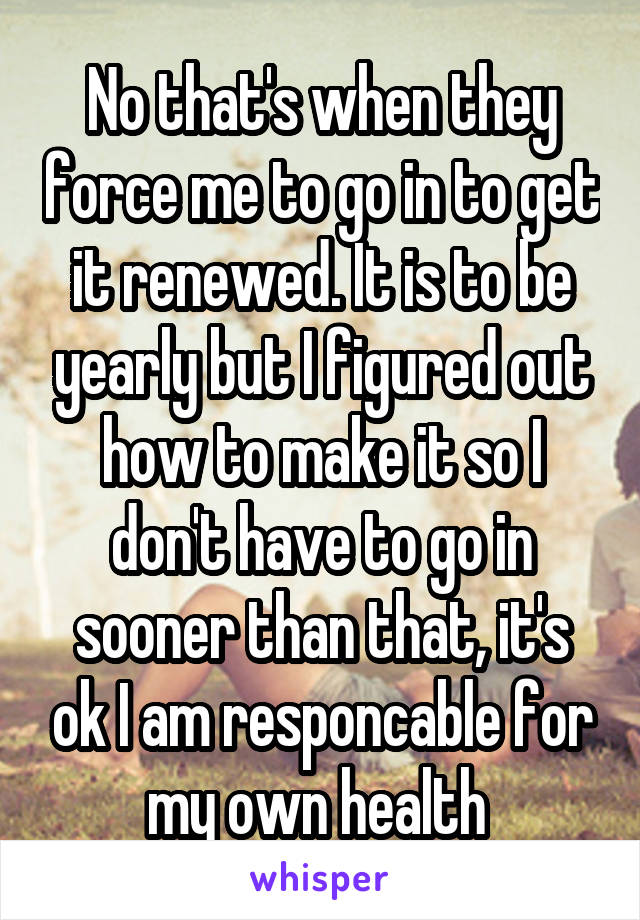 No that's when they force me to go in to get it renewed. It is to be yearly but I figured out how to make it so I don't have to go in sooner than that, it's ok I am responcable for my own health 