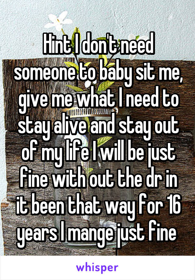 Hint I don't need someone to baby sit me, give me what I need to stay alive and stay out of my life I will be just fine with out the dr in it been that way for 16 years I mange just fine 