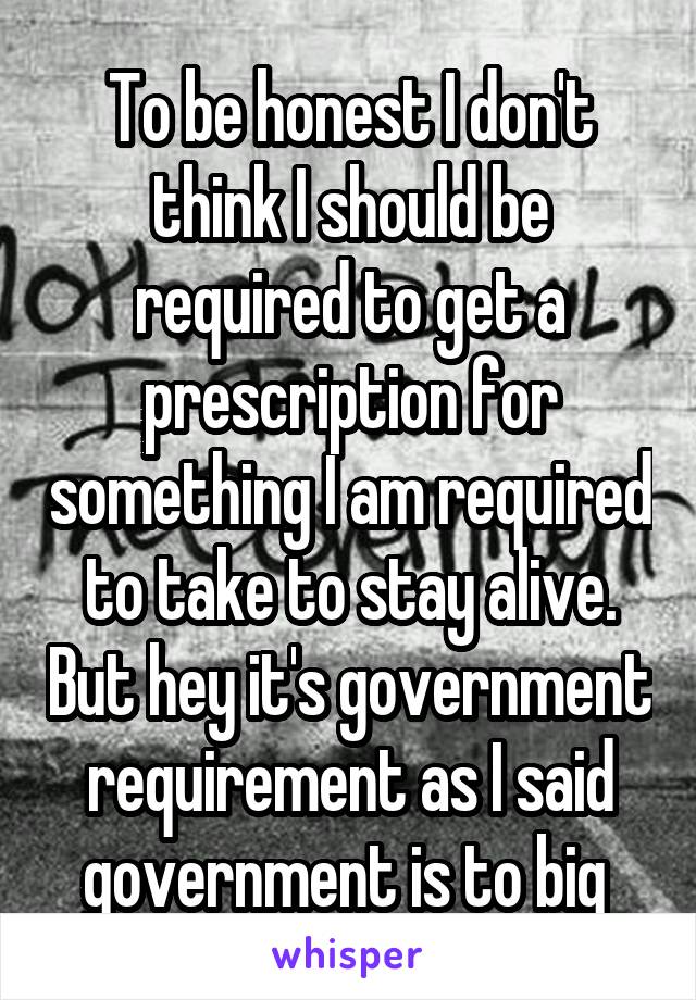 To be honest I don't think I should be required to get a prescription for something I am required to take to stay alive. But hey it's government requirement as I said government is to big 