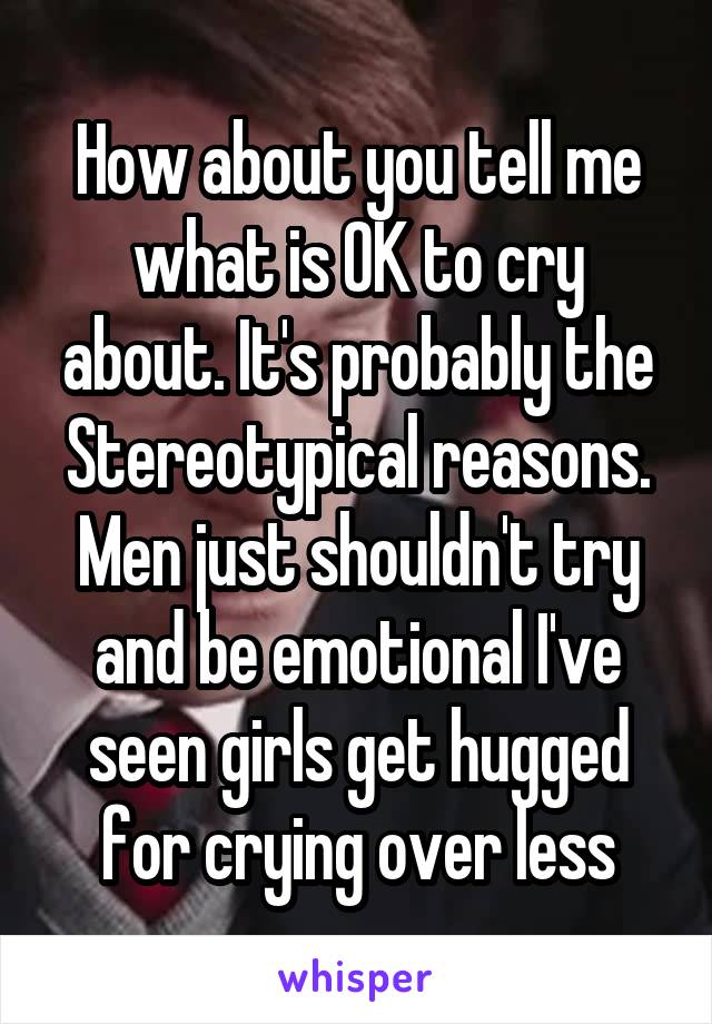 How about you tell me what is OK to cry about. It's probably the Stereotypical reasons. Men just shouldn't try and be emotional I've seen girls get hugged for crying over less