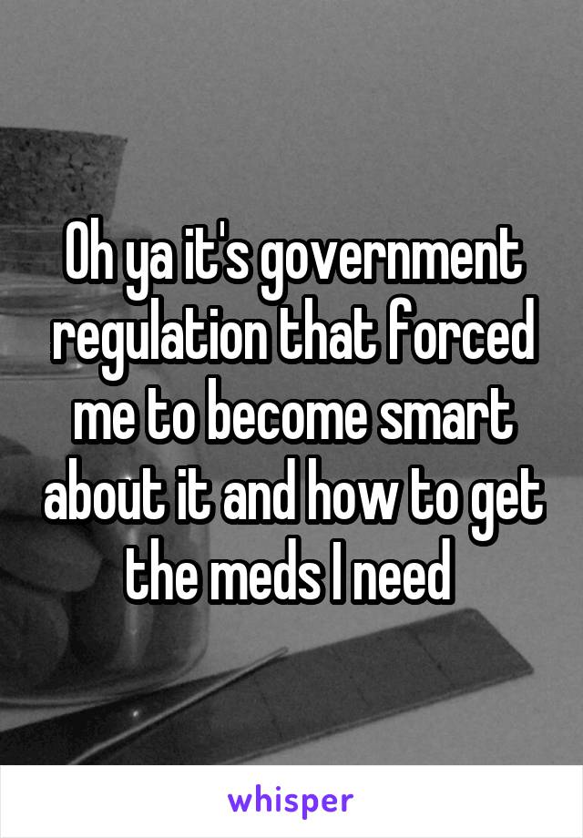 Oh ya it's government regulation that forced me to become smart about it and how to get the meds I need 