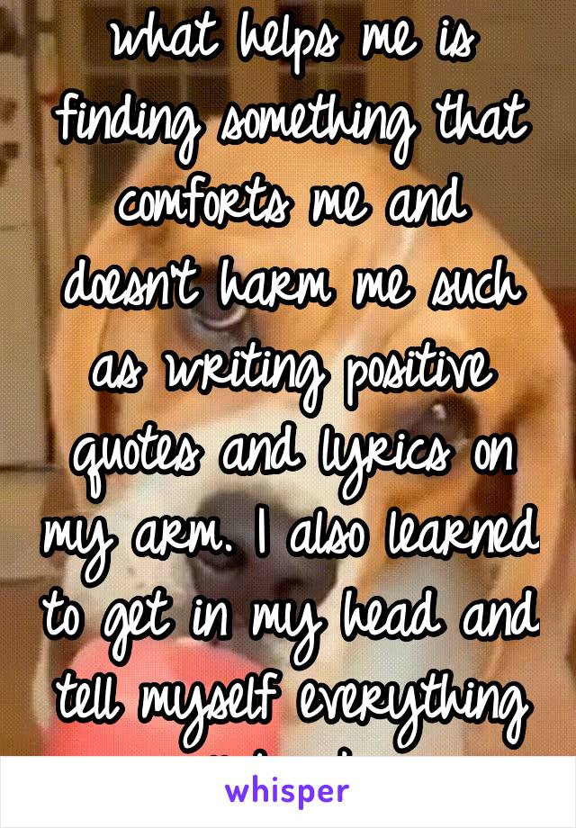 what helps me is finding something that comforts me and doesn't harm me such as writing positive quotes and lyrics on my arm. I also learned to get in my head and tell myself everything will be okay