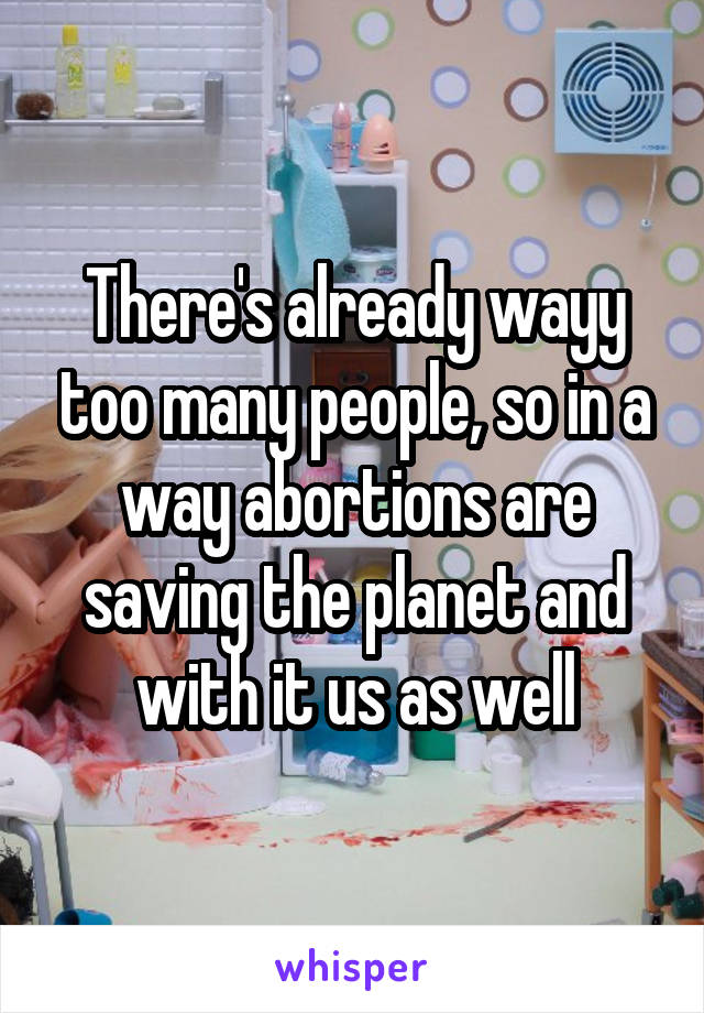 There's already wayy too many people, so in a way abortions are saving the planet and with it us as well