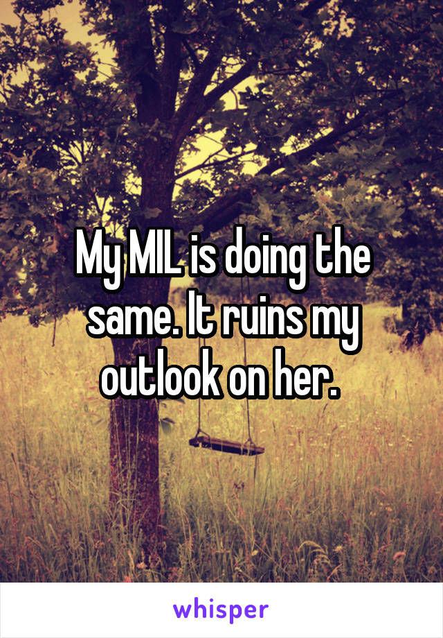 My MIL is doing the same. It ruins my outlook on her. 