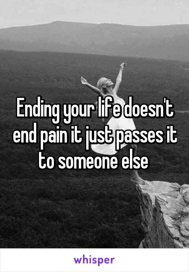 Ending your life doesn't end pain it just passes it to someone else 