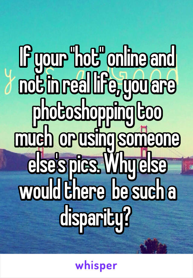 If your "hot" online and not in real life, you are photoshopping too much  or using someone else's pics. Why else would there  be such a disparity? 