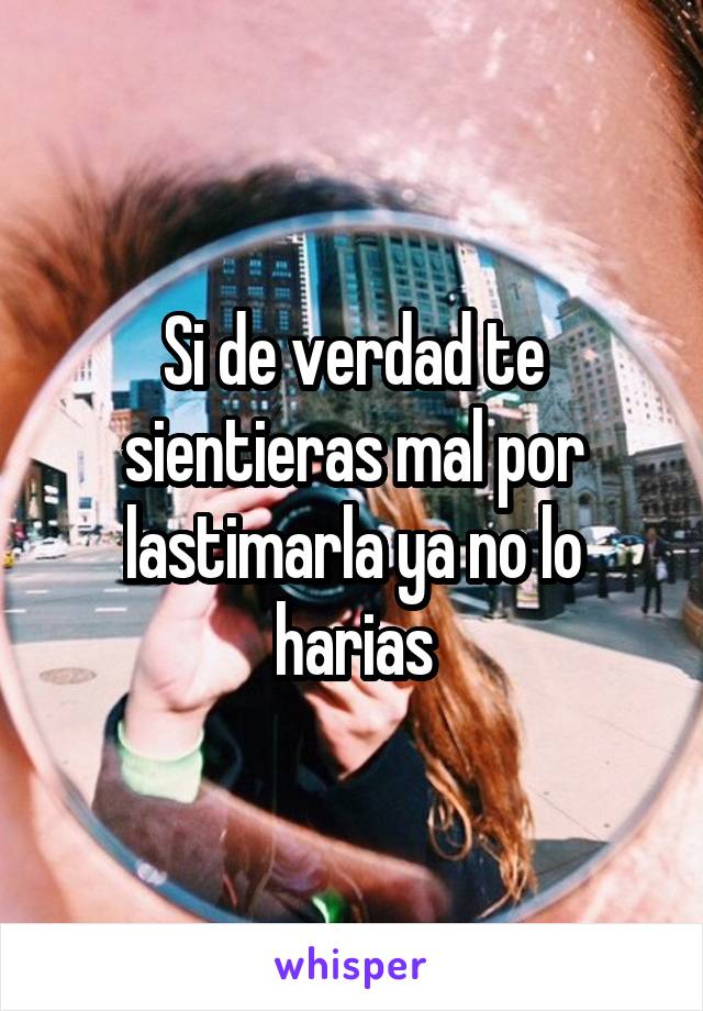 Si de verdad te sientieras mal por lastimarla ya no lo harias