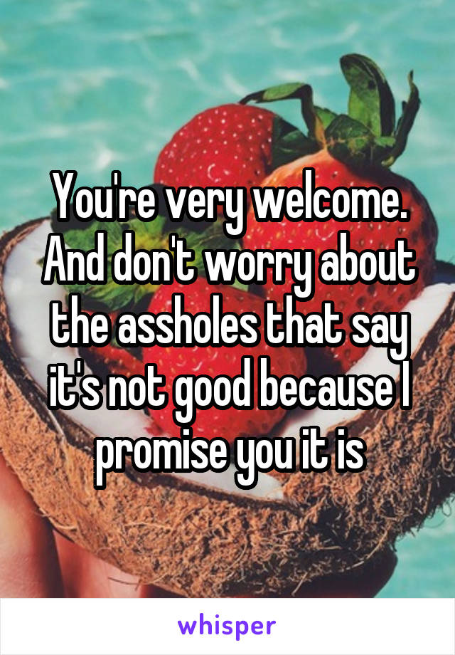 You're very welcome. And don't worry about the assholes that say it's not good because I promise you it is