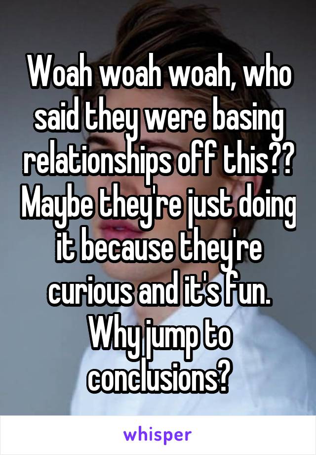 Woah woah woah, who said they were basing relationships off this?? Maybe they're just doing it because they're curious and it's fun. Why jump to conclusions?