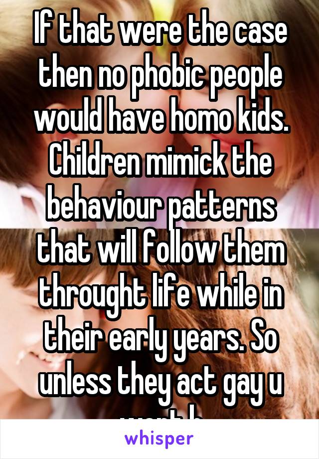 If that were the case then no phobic people would have homo kids. Children mimick the behaviour patterns that will follow them throught life while in their early years. So unless they act gay u wont b