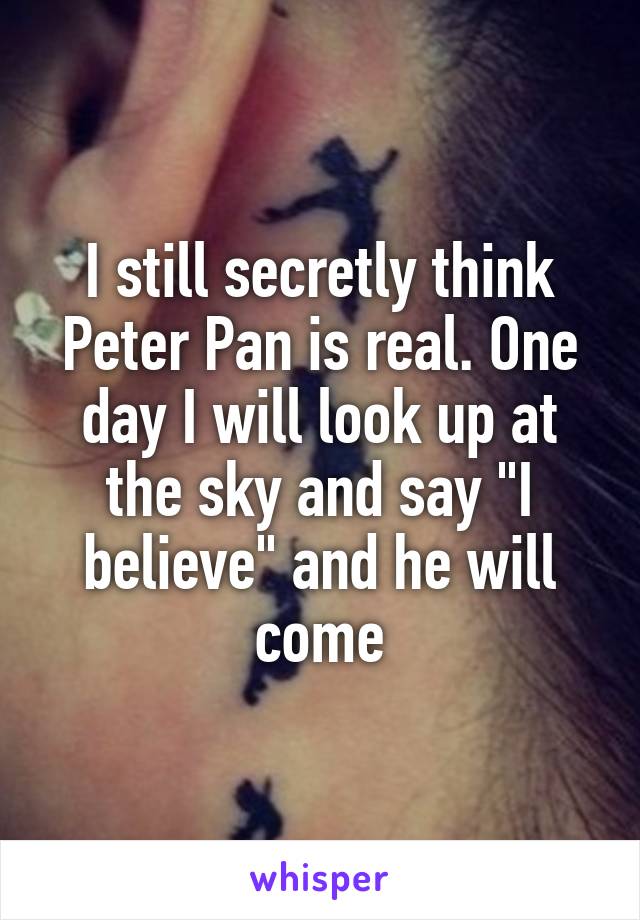 I still secretly think Peter Pan is real. One day I will look up at the sky and say "I believe" and he will come