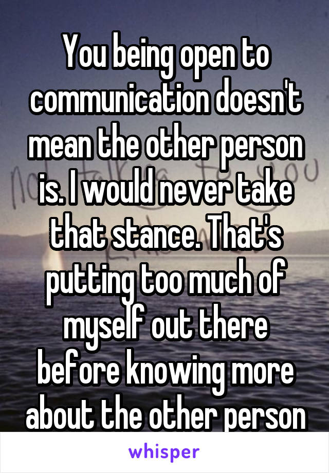 You being open to communication doesn't mean the other person is. I would never take that stance. That's putting too much of myself out there before knowing more about the other person