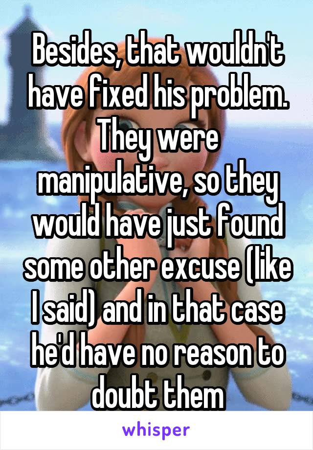 Besides, that wouldn't have fixed his problem. They were manipulative, so they would have just found some other excuse (like I said) and in that case he'd have no reason to doubt them