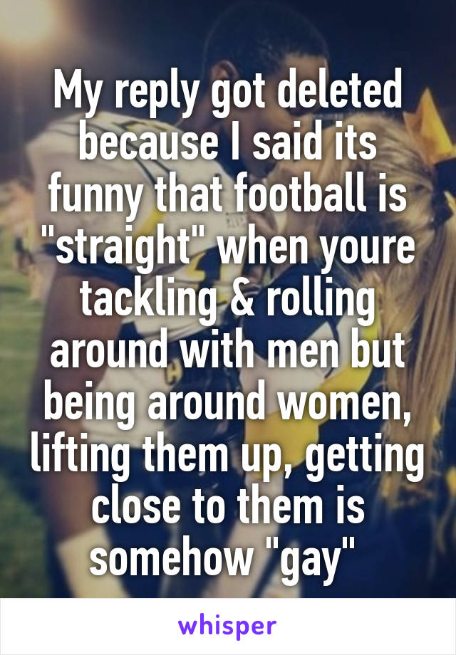 My reply got deleted because I said its funny that football is "straight" when youre tackling & rolling around with men but being around women, lifting them up, getting close to them is somehow "gay" 