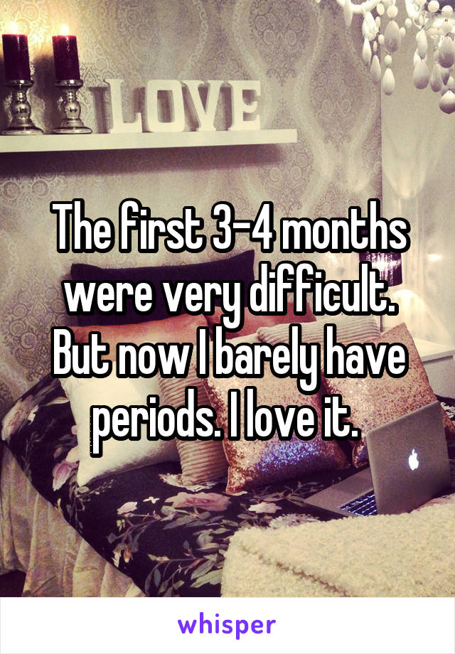 The first 3-4 months were very difficult. But now I barely have periods. I love it. 