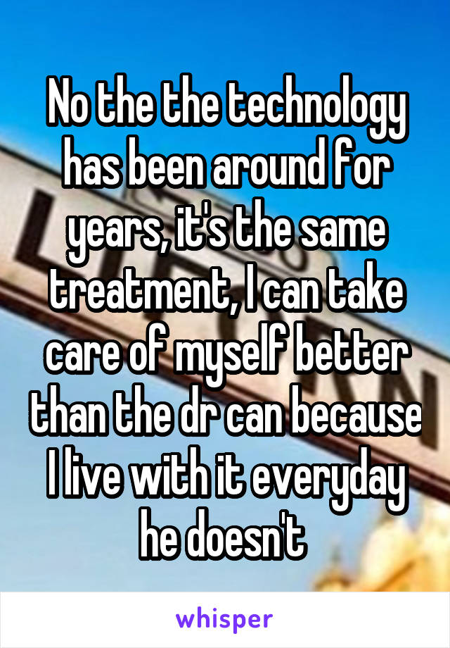 No the the technology has been around for years, it's the same treatment, I can take care of myself better than the dr can because I live with it everyday he doesn't 