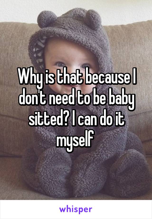 Why is that because I don't need to be baby sitted? I can do it myself 