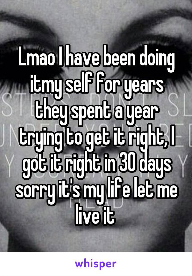 Lmao I have been doing itmy self for years they spent a year trying to get it right, I got it right in 30 days sorry it's my life let me live it 