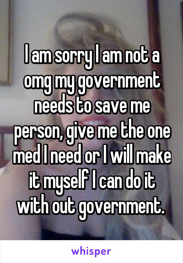 I am sorry I am not a omg my government needs to save me person, give me the one med I need or I will make it myself I can do it with out government. 