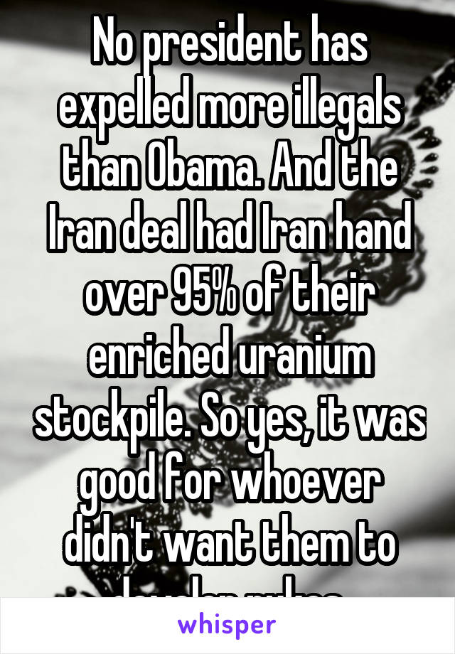 No president has expelled more illegals than Obama. And the Iran deal had Iran hand over 95% of their enriched uranium stockpile. So yes, it was good for whoever didn't want them to develop nukes.