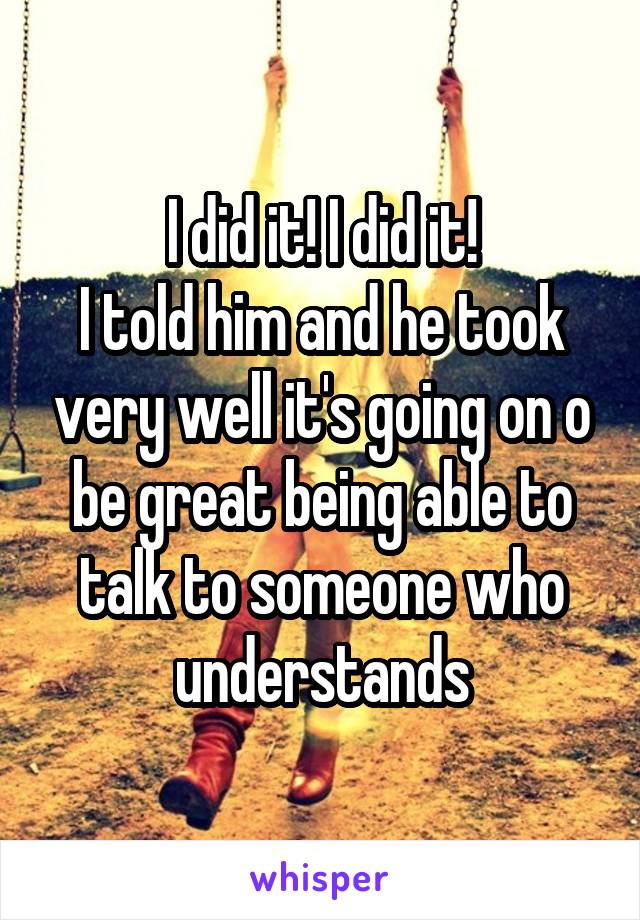 I did it! I did it!
I told him and he took very well it's going on o be great being able to talk to someone who understands