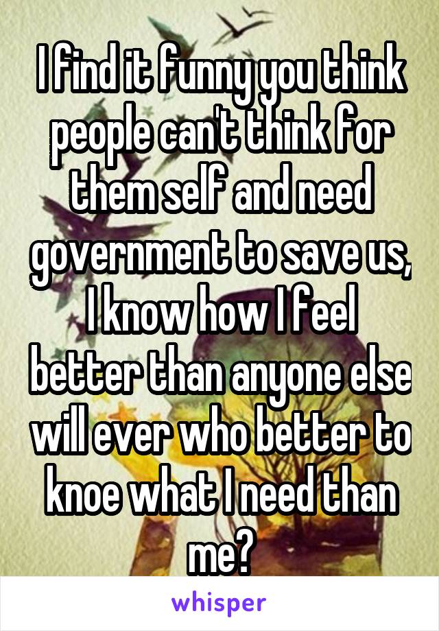 I find it funny you think people can't think for them self and need government to save us, I know how I feel better than anyone else will ever who better to knoe what I need than me?