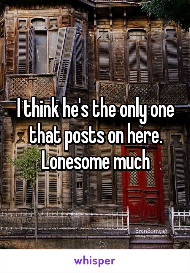 I think he's the only one that posts on here. Lonesome much