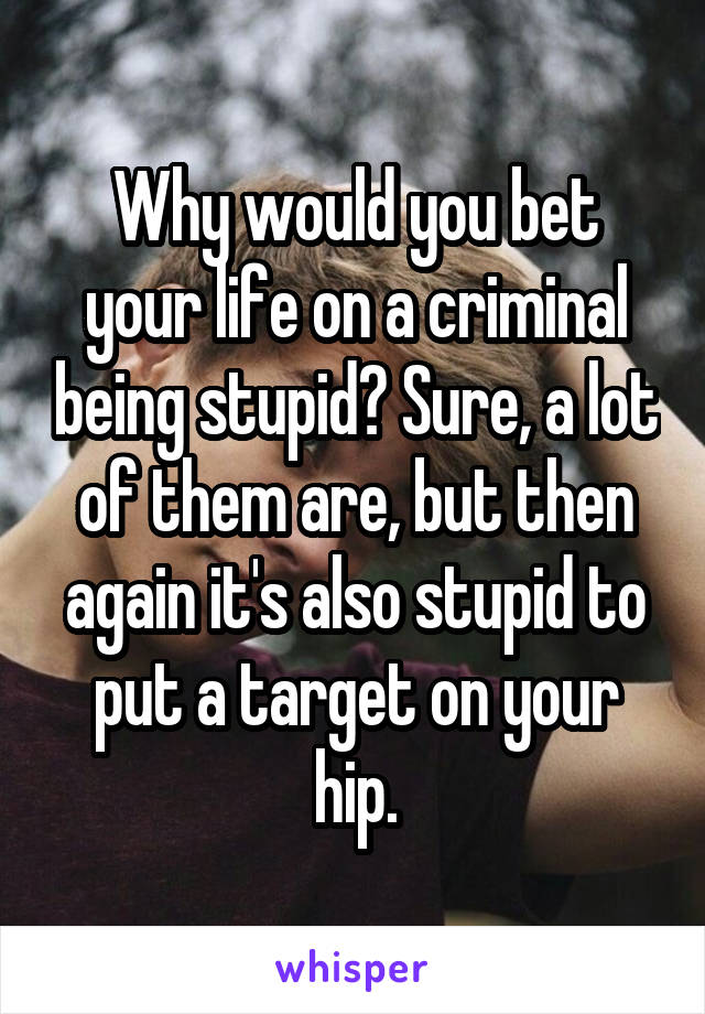 Why would you bet your life on a criminal being stupid? Sure, a lot of them are, but then again it's also stupid to put a target on your hip.